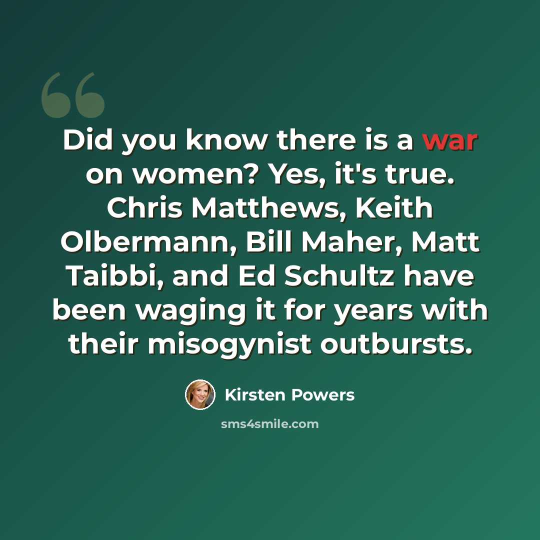 “Did you know there is a war on women? Yes, it's true. Chris Matthews, Keith Olbermann, Bill Maher, Matt Taibbi, and Ed Schultz have been waging it for years with their misogynist outbursts.” quote by Kirsten Powers