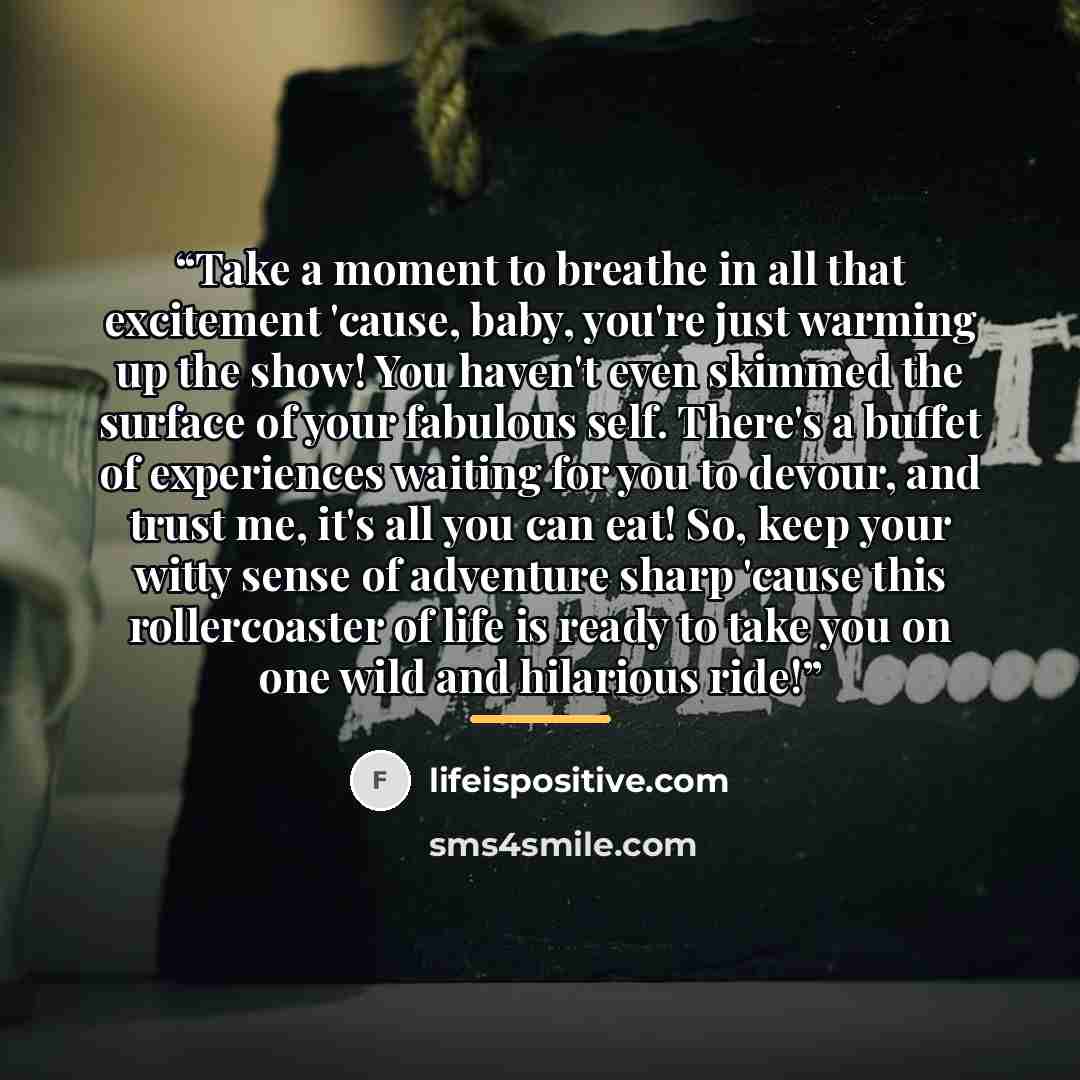 “Take a moment to breathe in all that excitement 'cause, baby, you're just warming up the show! You haven't even skimmed the surface of your fabulous self. There's a buffet of experiences waiting for you to devour, and trust me, it's all you can eat! So, keep your witty sense of adventure sharp…” quote by lifeispositive.com