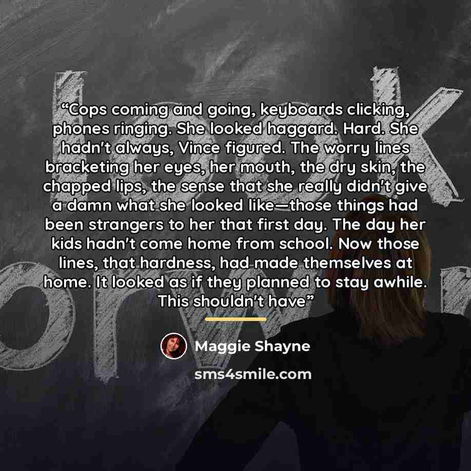 “Cops coming and going, keyboards clicking, phones ringing. She looked haggard. Hard. She hadn't always, Vince figured. The worry lines bracketing her eyes, her mouth, the dry skin, the chapped lips, the sense that she really didn't give a damn what she looked like—those things had been strangers…” quote by Maggie Shayne