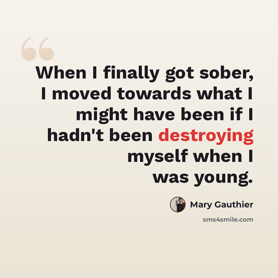 “When I finally got sober, I moved towards what I might have been if I hadn't been destroying myself when I was young.” quote by Mary Gauthier