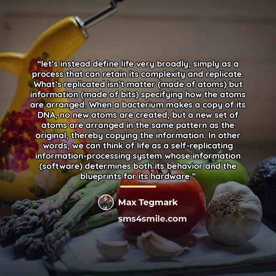 “let’s instead define life very broadly, simply as a process that can retain its complexity and replicate. What’s replicated isn’t matter (made of atoms) but information (made of bits) specifying how the atoms are arranged. When a bacterium makes a copy of its DNA, no new atoms are created, but a…” quote by Max Tegmark