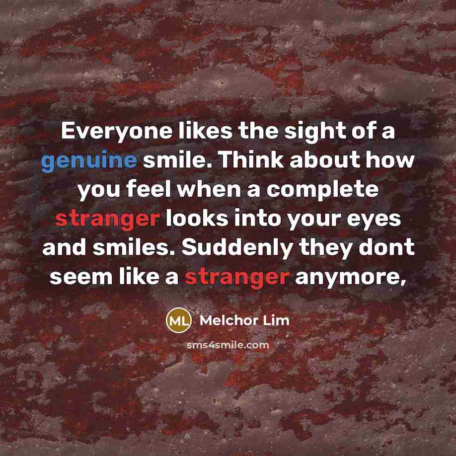 “Everyone likes the sight of a genuine smile. Think about how you feel when a complete stranger looks into your eyes and smiles. Suddenly they dont seem like a stranger anymore,” quote by Melchor Lim
