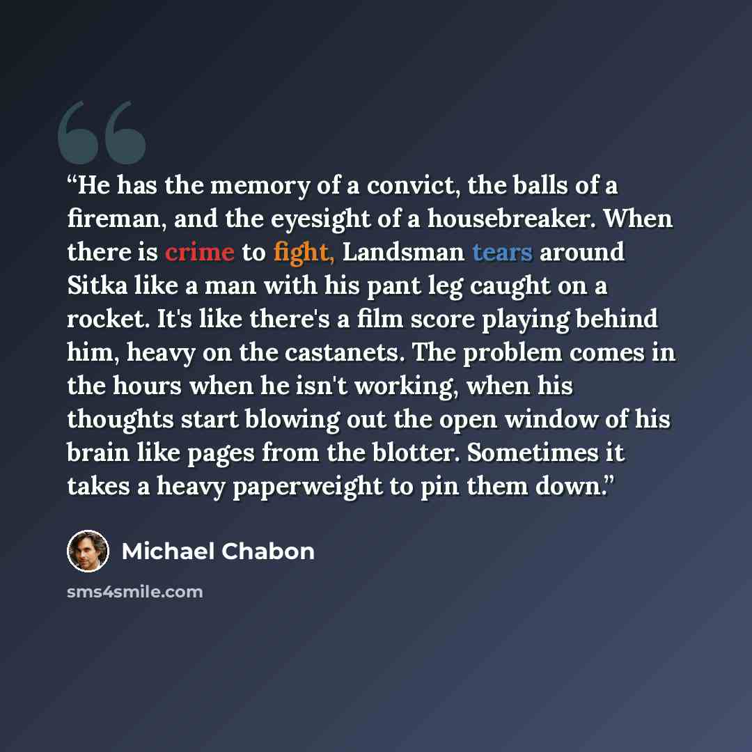 “He has the memory of a convict, the balls of a fireman, and the eyesight of a housebreaker. When there is crime to fight, Landsman tears around Sitka like a man with his pant leg caught on a rocket. It's like there's a film score playing behind him, heavy on the castanets. The problem comes in the…” quote by Michael Chabon