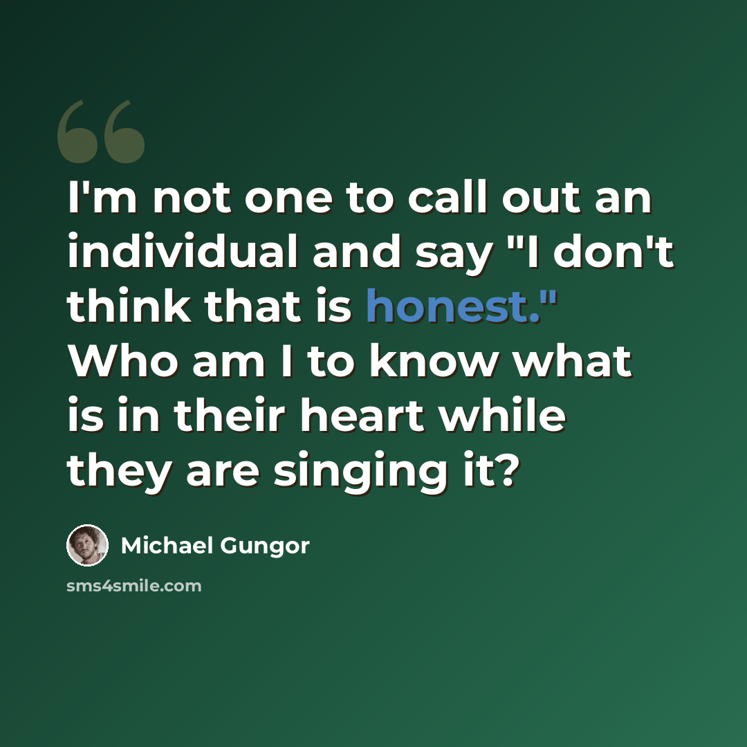 “I'm not one to call out an individual and say "I don't think that is honest." Who am I to know what is in their heart while they are singing it?” quote by Michael Gungor