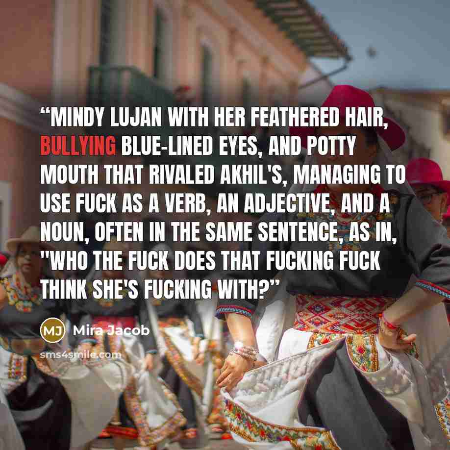 “Mindy Lujan with her feathered hair, bullying blue-lined eyes, and potty mouth that rivaled Akhil's, managing to use fuck as a verb, an adjective, and a noun, often in the same sentence, as in, "Who the fuck does that fucking fuck think she's fucking with?” quote by Mira Jacob