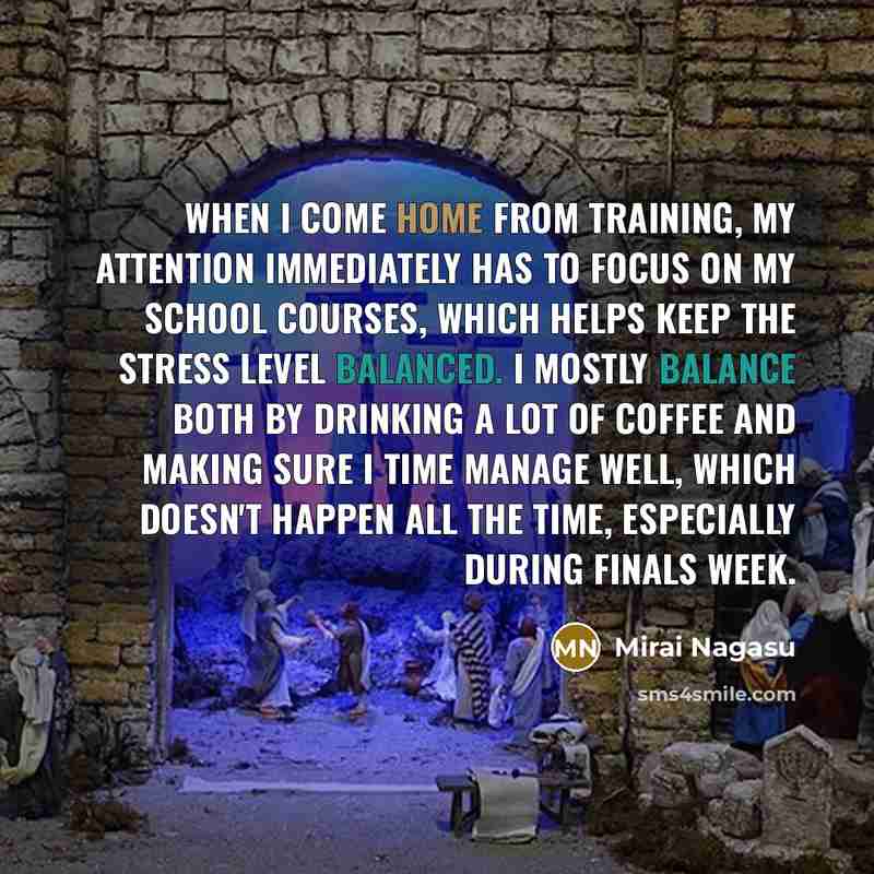 “When I come home from training, my attention immediately has to focus on my school courses, which helps keep the stress level balanced. I mostly balance both by drinking a lot of coffee and making sure I time manage well, which doesn't happen all the time, especially during finals week.” quote by Mirai Nagasu