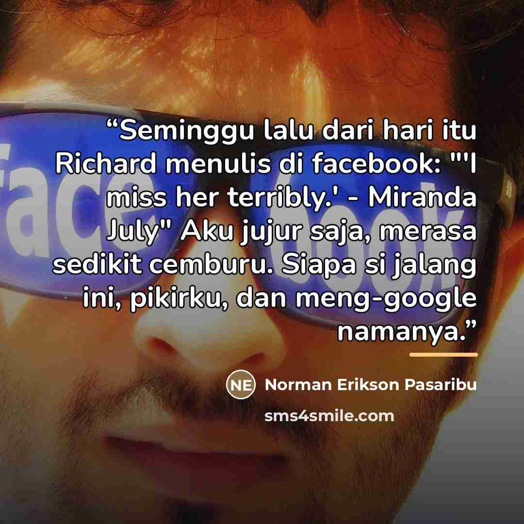 “Seminggu lalu dari hari itu Richard menulis di facebook: "'I miss her terribly.' - Miranda July" Aku jujur saja, merasa sedikit cemburu. Siapa si jalang ini, pikirku, dan meng-google namanya.” quote by Anonymous