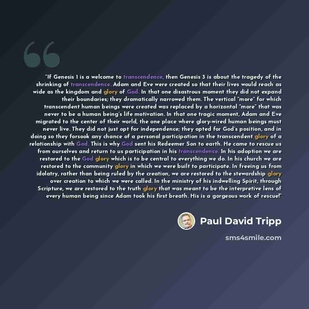 “If Genesis 1 is a welcome to transcendence, then Genesis 3 is about the tragedy of the shrinking of transcendence. Adam and Eve were created so that their lives would reach as wide as the kingdom and glory of God. In that one disastrous moment they did not expand their boundaries; they…” quote by Paul David Tripp