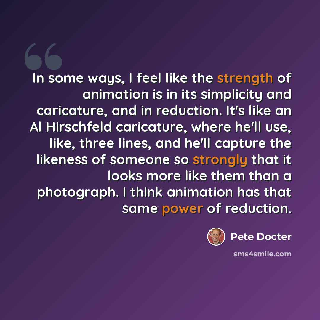 “In some ways, I feel like the strength of animation is in its simplicity and caricature, and in reduction. It's like an Al Hirschfeld caricature, where he'll use, like, three lines, and he'll capture the likeness of someone so strongly that it looks more like them than a photograph. I think…” quote by Pete Docter
