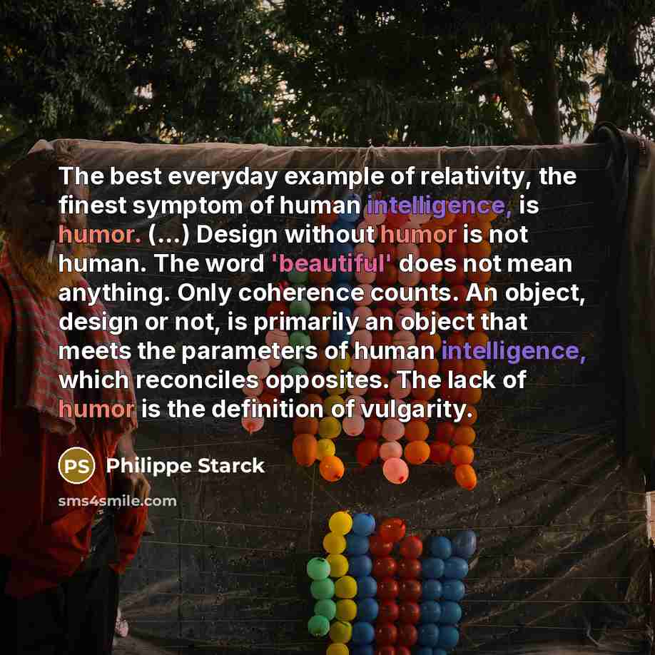 “The best everyday example of relativity, the finest symptom of human intelligence, is humor. (...) Design without humor is not human. The word 'beautiful' does not mean anything. Only coherence counts. An object, design or not, is primarily an object that meets the parameters of human…” quote by Philippe Starck