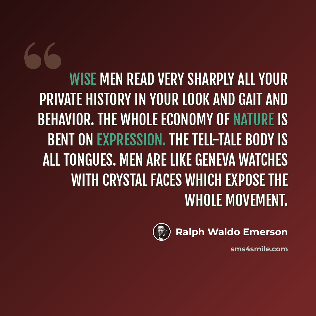 “Wise men read very sharply all your private history in your look and gait and behavior. The whole economy of nature is bent on expression. The tell-tale body is all tongues. Men are like Geneva watches with crystal faces which expose the whole movement.” quote by Ralph Waldo Emerson