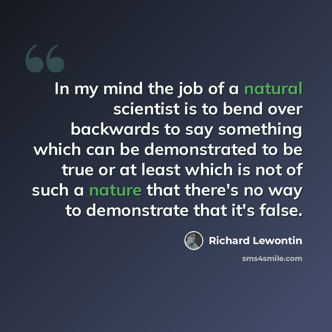 “In my mind the job of a natural scientist is to bend over backwards to say something which can be demonstrated to be true or at least which is not of such a nature that there's no way to demonstrate that it's false.” quote by Richard Lewontin