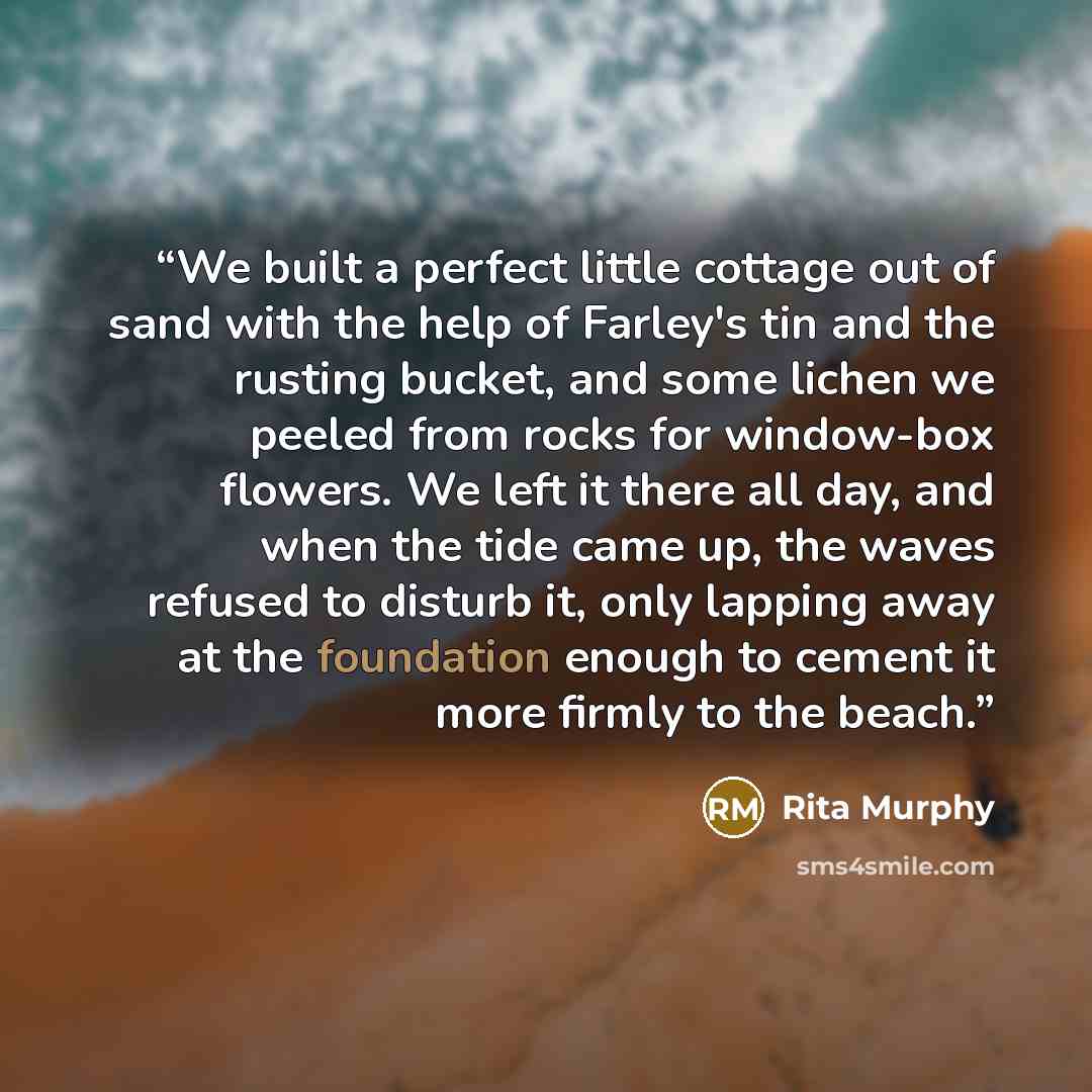 “We built a perfect little cottage out of sand with the help of Farley's tin and the rusting bucket, and some lichen we peeled from rocks for window-box flowers. We left it there all day, and when the tide came up, the waves refused to disturb it, only lapping away at the foundation enough to…” quote by Rita Murphy
