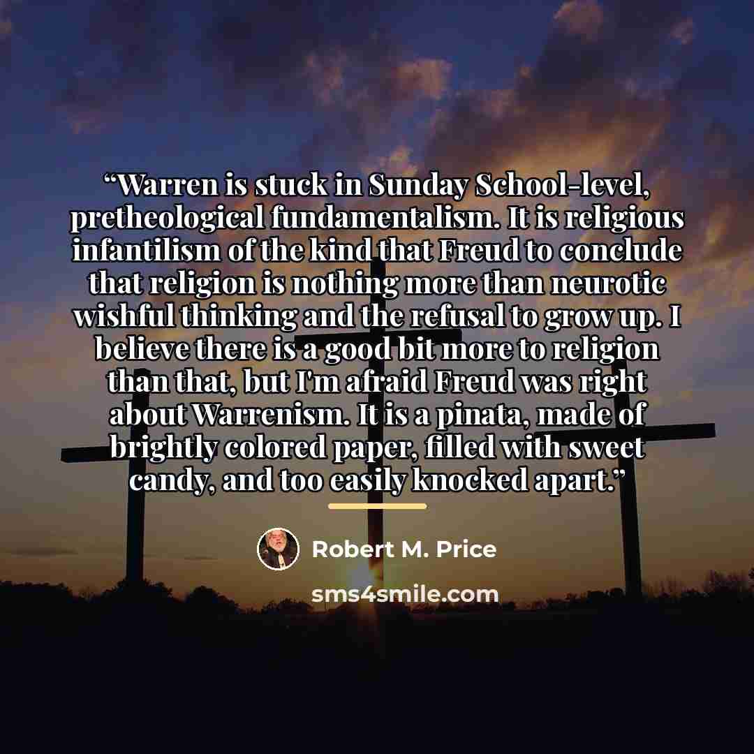 “Warren is stuck in Sunday School-level, pretheological fundamentalism. It is religious infantilism of the kind that Freud to conclude that religion is nothing more than neurotic wishful thinking and the refusal to grow up. I believe there is a good bit more to religion than that, but I'm afraid…” quote by Robert M. Price