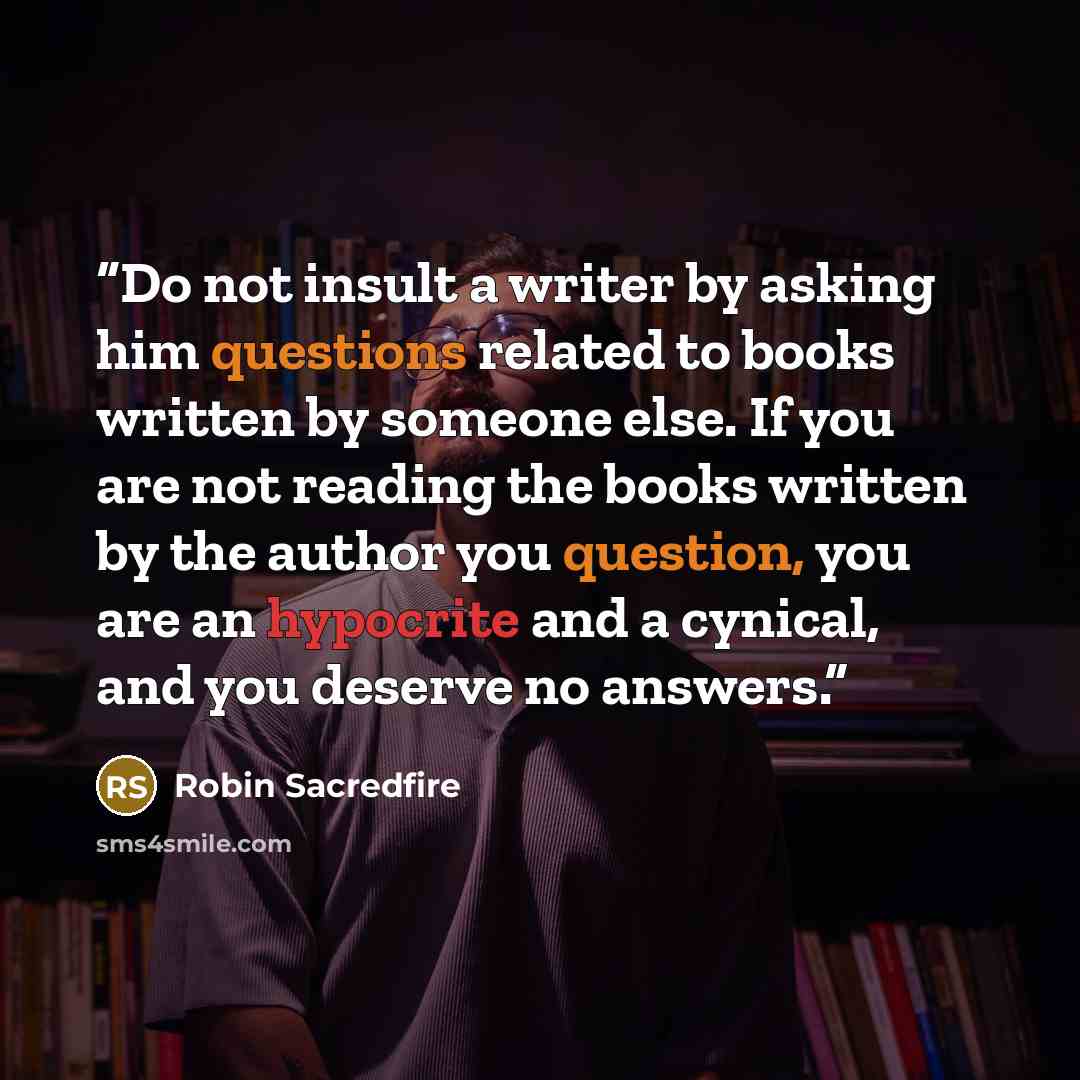 “Do not insult a writer by asking him questions related to books written by someone else. If you are not reading the books written by the author you question, you are an hypocrite and a cynical, and you deserve no answers.” quote by Robin Sacredfire