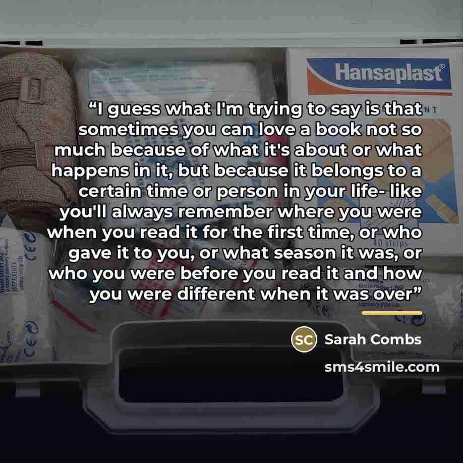 “I guess what I'm trying to say is that sometimes you can love a book not so much because of what it's about or what happens in it, but because it belongs to a certain time or person in your life- like you'll always remember where you were when you read it for the first time, or who gave it to you…” quote by Sarah Combs