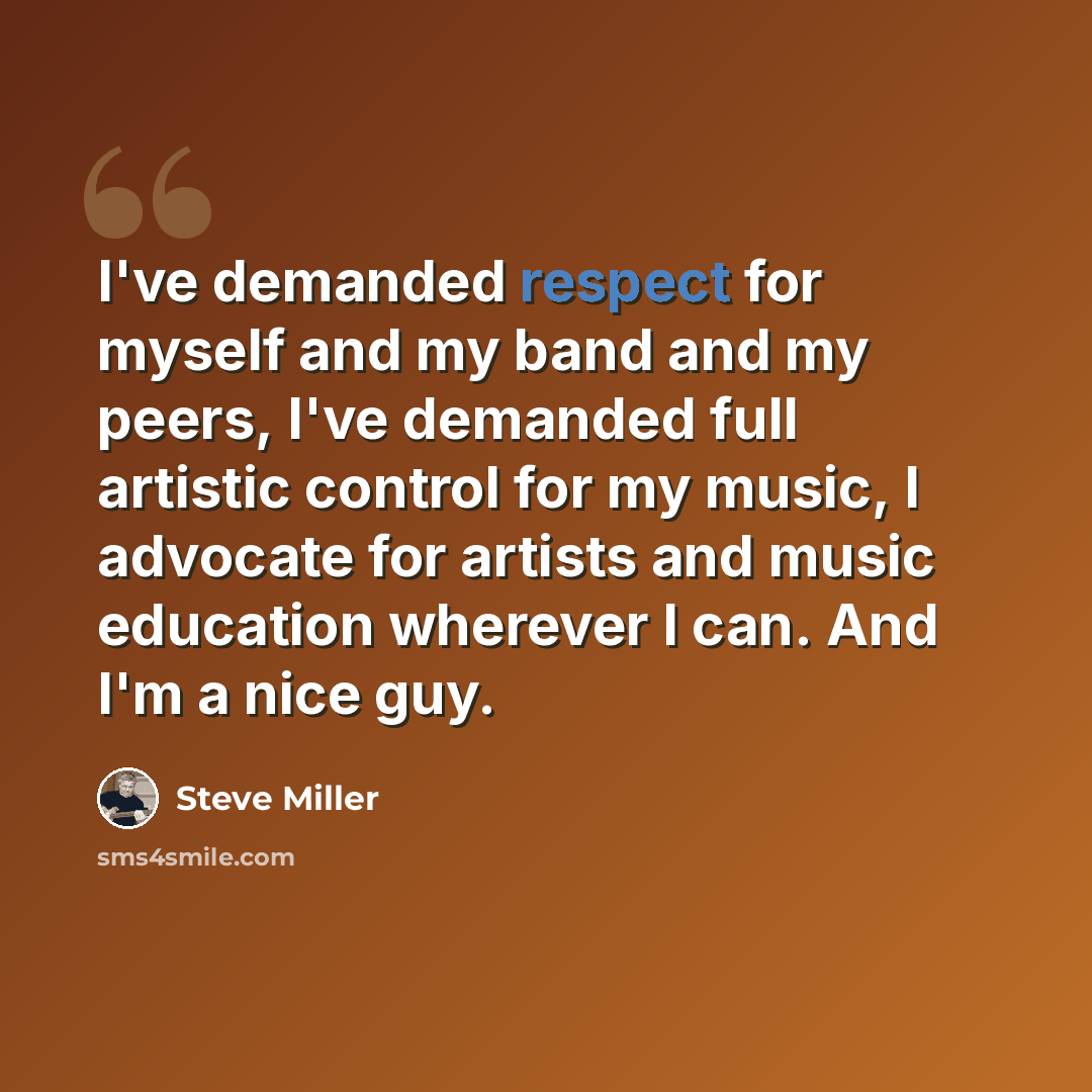 “I've demanded respect for myself and my band and my peers, I've demanded full artistic control for my music, I advocate for artists and music education wherever I can. And I'm a nice guy.” quote by Steve Miller