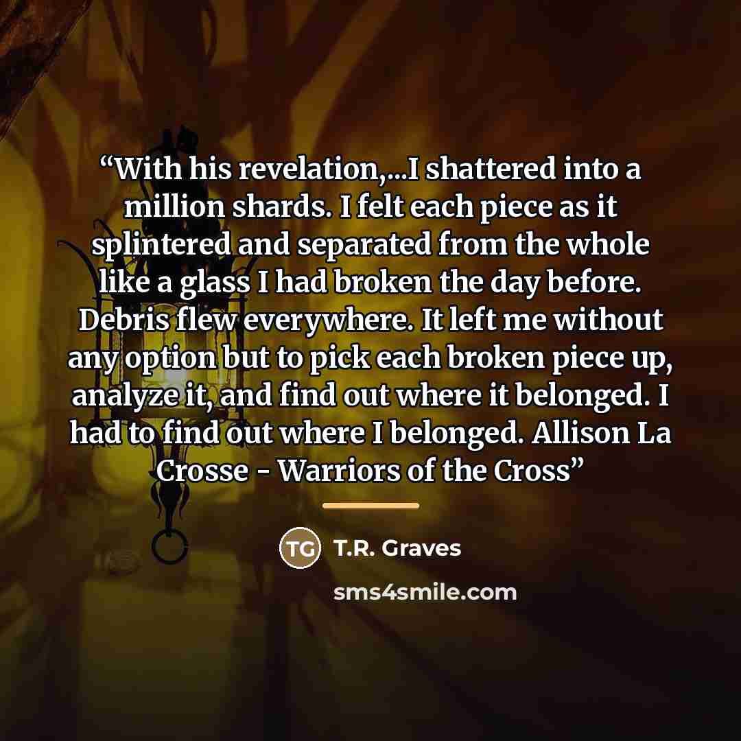 “With his revelation,...I shattered into a million shards. I felt each piece as it splintered and separated from the whole like a glass I had broken the day before. Debris flew everywhere. It left me without any option but to pick each broken piece up, analyze it, and find out where it belonged. I…” quote by T.R. Graves
