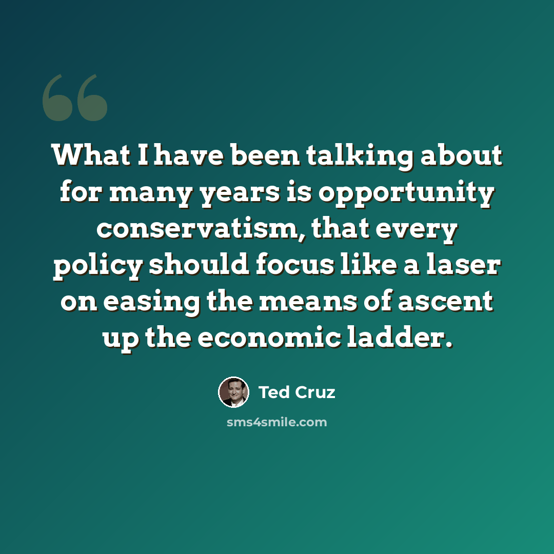 “What I have been talking about for many years is opportunity conservatism, that every policy should focus like a laser on easing the means of ascent up the economic ladder.” quote by Ted Cruz