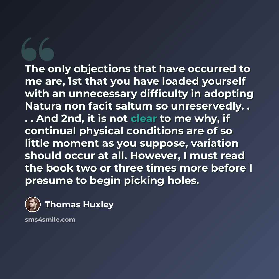 “The only objections that have occurred to me are, 1st that you have loaded yourself with an unnecessary difficulty in adopting Natura non facit saltum so unreservedly. . . . And 2nd, it is not clear to me why, if continual physical conditions are of so little moment as you suppose, variation…” quote by Thomas Huxley
