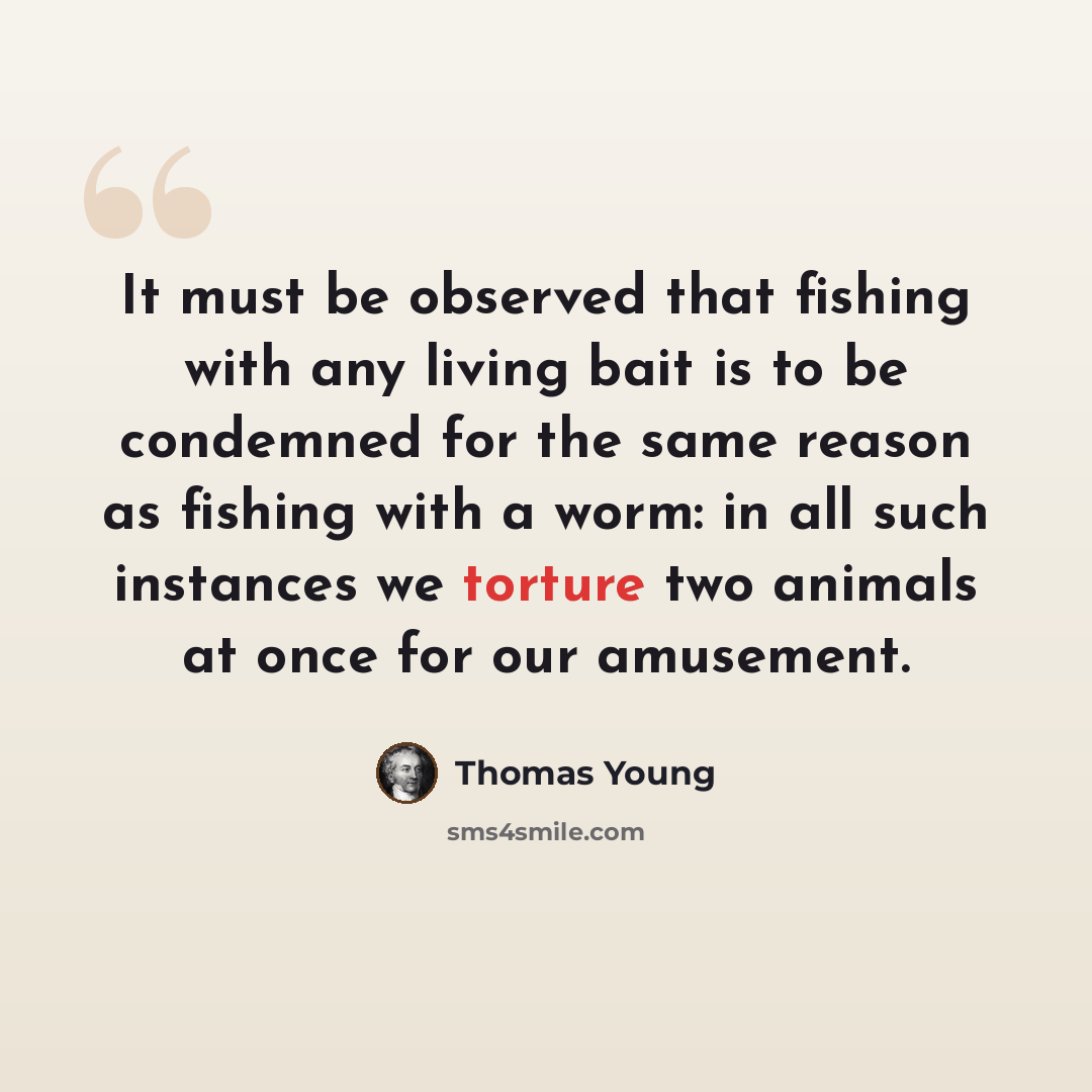 “It must be observed that fishing with any living bait is to be condemned for the same reason as fishing with a worm: in all such instances we torture two animals at once for our amusement.” quote by Thomas Young