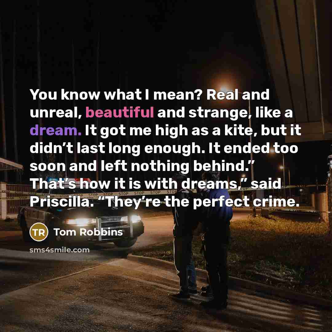 “You know what I mean? Real and unreal, beautiful and strange, like a dream. It got me high as a kite, but it didn’t last long enough. It ended too soon and left nothing behind.” That’s how it is with dreams,” said Priscilla. “They’re the perfect crime.” quote by Tom Robbins