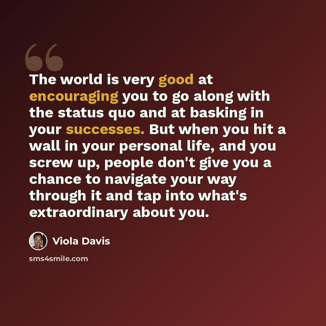 “The world is very good at encouraging you to go along with the status quo and at basking in your successes. But when you hit a wall in your personal life, and you screw up, people don't give you a chance to navigate your way through it and tap into what's extraordinary about you.” quote by Viola Davis