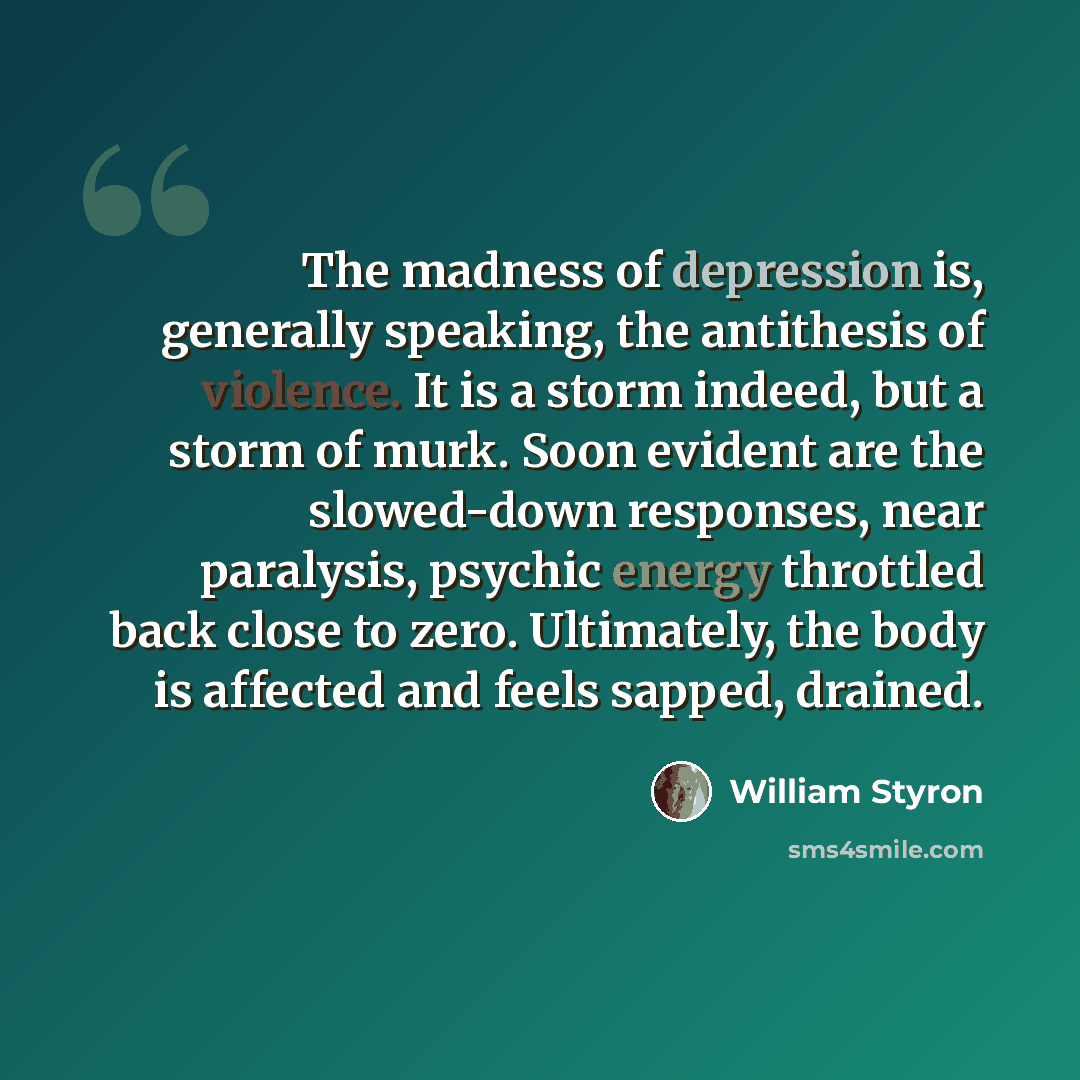 “The madness of depression is, generally speaking, the antithesis of violence. It is a storm indeed, but a storm of murk. Soon evident are the slowed-down responses, near paralysis, psychic energy throttled back close to zero. Ultimately, the body is affected and feels sapped, drained.” quote by William Styron