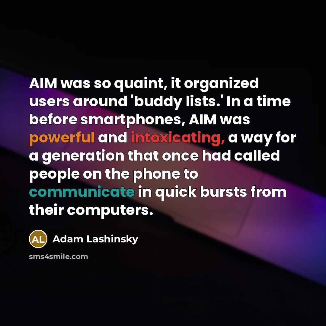 “AIM was so quaint, it organized users around 'buddy lists.' In a time before smartphones, AIM was powerful and intoxicating, a way for a generation that once had called people on the phone to communicate in quick bursts from their computers.” quote by Adam Lashinsky