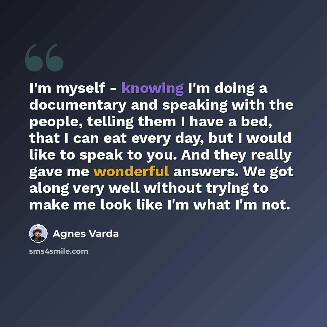 “I'm myself - knowing I'm doing a documentary and speaking with the people, telling them I have a bed, that I can eat every day, but I would like to speak to you. And they really gave me wonderful answers. We got along very well without trying to make me look like I'm what I'm not.” quote by Agnes Varda