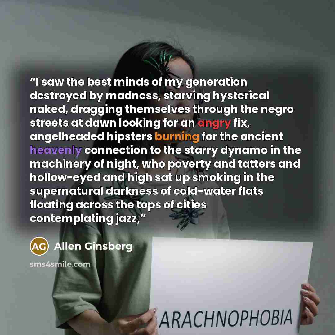 “I saw the best minds of my generation destroyed by madness, starving hysterical naked, dragging themselves through the negro streets at dawn looking for an angry fix, angelheaded hipsters burning for the ancient heavenly connection to the starry dynamo in the machinery of night, who poverty and…” quote by Allen Ginsberg