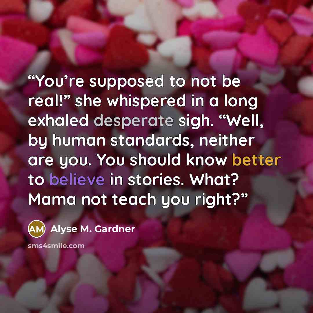 “You’re supposed to not be real!” she whispered in a long exhaled desperate sigh. “Well, by human standards, neither are you. You should know better to believe in stories. What? Mama not teach you right?” quote by Alyse M. Gardner