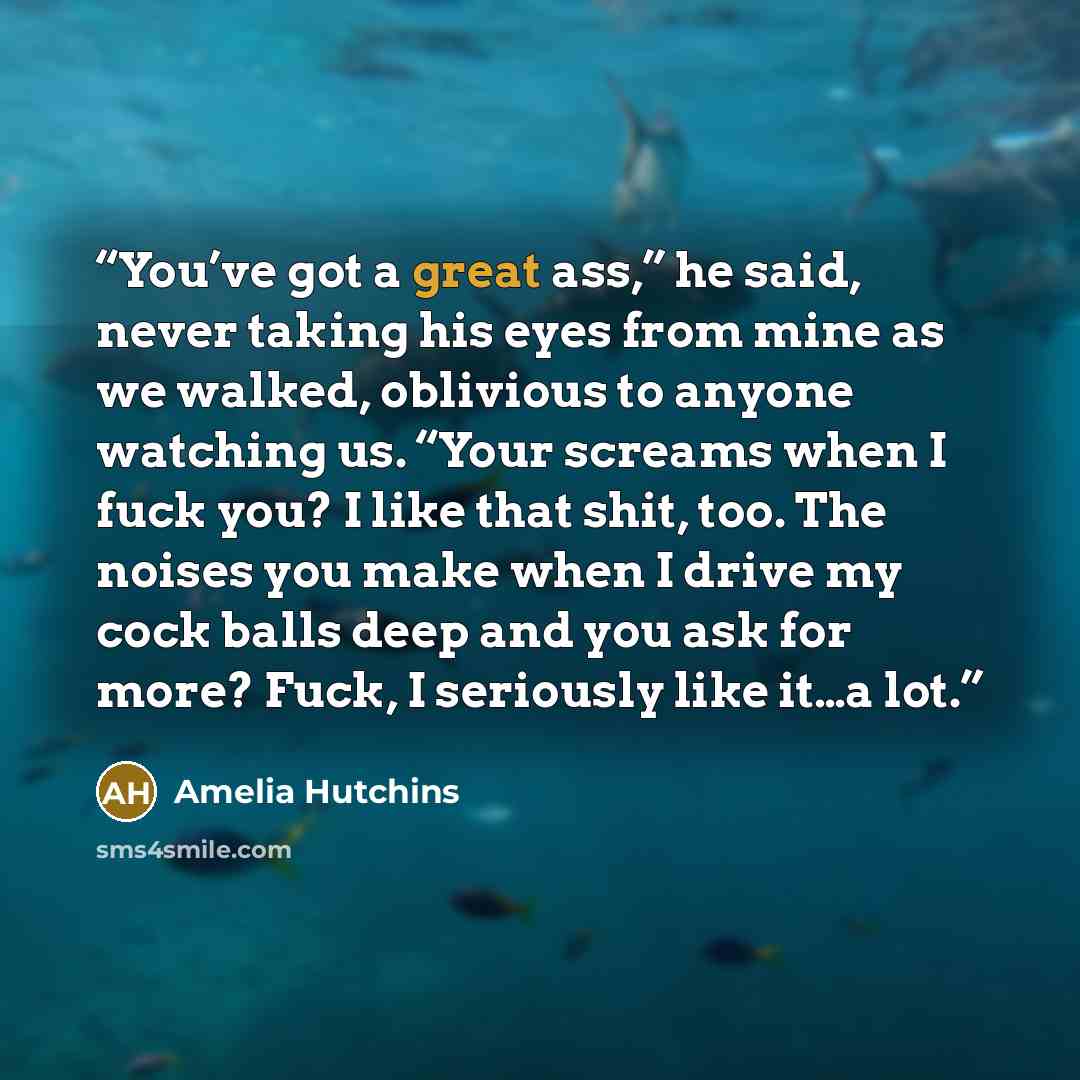 “You’ve got a great ass,” he said, never taking his eyes from mine as we walked, oblivious to anyone watching us. “Your screams when I fuck you? I like that shit, too. The noises you make when I drive my cock balls deep and you ask for more? Fuck, I seriously like it…a lot.” quote by Amelia Hutchins