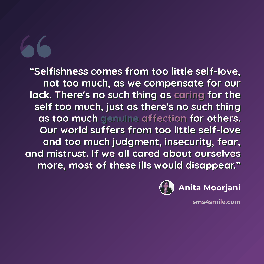 “Selfishness comes from too little self-love, not too much, as we compensate for our lack. There's no such thing as caring for the self too much, just as there's no such thing as too much genuine affection for others. Our world suffers from too little self-love and too much judgment, insecurity…” quote by Anita Moorjani
