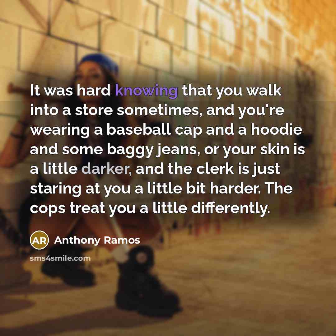 “It was hard knowing that you walk into a store sometimes, and you're wearing a baseball cap and a hoodie and some baggy jeans, or your skin is a little darker, and the clerk is just staring at you a little bit harder. The cops treat you a little differently.” quote by Anthony Ramos
