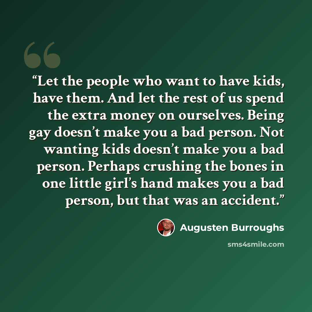 “Let the people who want to have kids, have them. And let the rest of us spend the extra money on ourselves. Being gay doesn’t make you a bad person. Not wanting kids doesn’t make you a bad person. Perhaps crushing the bones in one little girl’s hand makes you a bad person, but that was an accident.” quote by Augusten Burroughs
