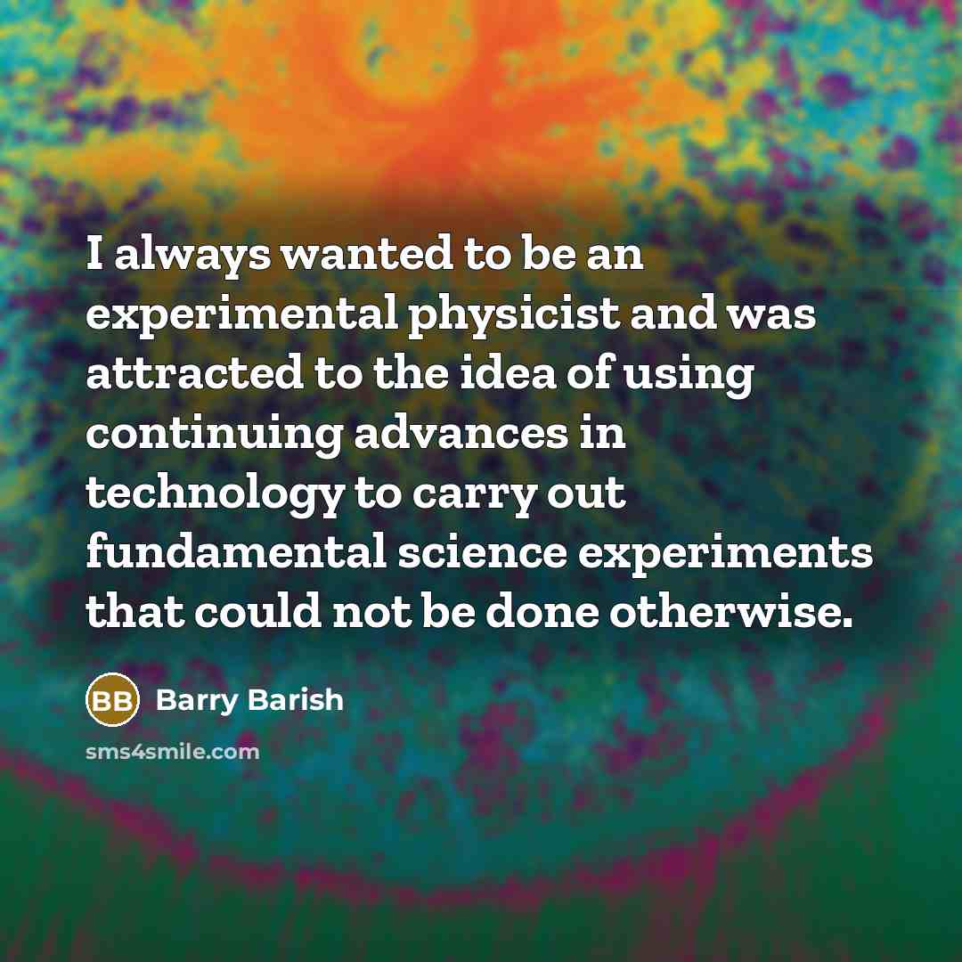 “I always wanted to be an experimental physicist and was attracted to the idea of using continuing advances in technology to carry out fundamental science experiments that could not be done otherwise.” quote by Barry Barish