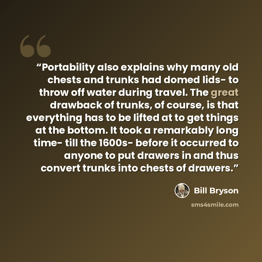 “Portability also explains why many old chests and trunks had domed lids- to throw off water during travel. The great drawback of trunks, of course, is that everything has to be lifted at to get things at the bottom. It took a remarkably long time- till the 1600s- before it occurred to anyone to…” quote by Bill Bryson