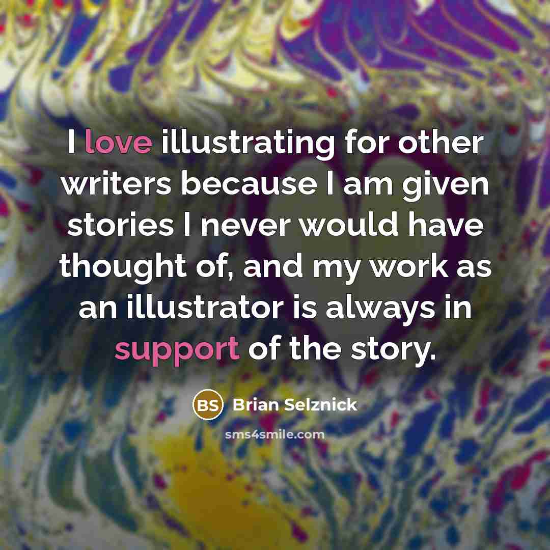 “I love illustrating for other writers because I am given stories I never would have thought of, and my work as an illustrator is always in support of the story.” quote by Brian Selznick