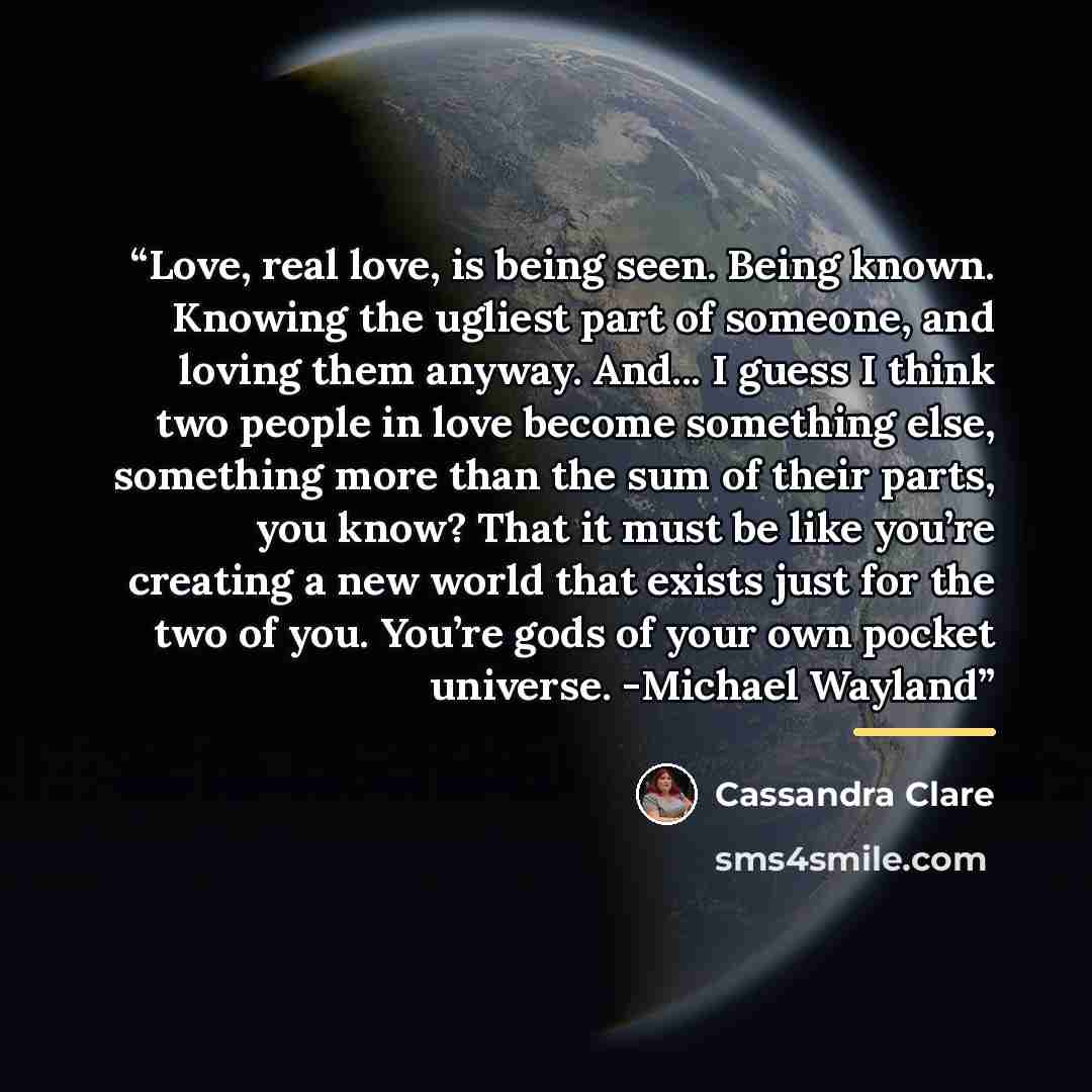 “Love, real love, is being seen. Being known. Knowing the ugliest part of someone, and loving them anyway. And... I guess I think two people in love become something else, something more than the sum of their parts, you know? That it must be like you’re creating a new world that exists just for the…” quote by Cassandra Clare