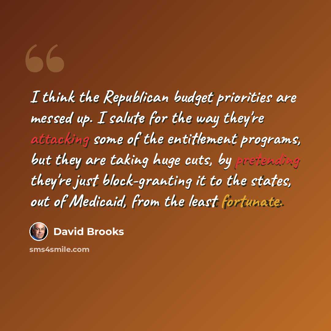 “I think the Republican budget priorities are messed up. I salute for the way they're attacking some of the entitlement programs, but they are taking huge cuts, by pretending they're just block-granting it to the states, out of Medicaid, from the least fortunate.” quote by David Brooks