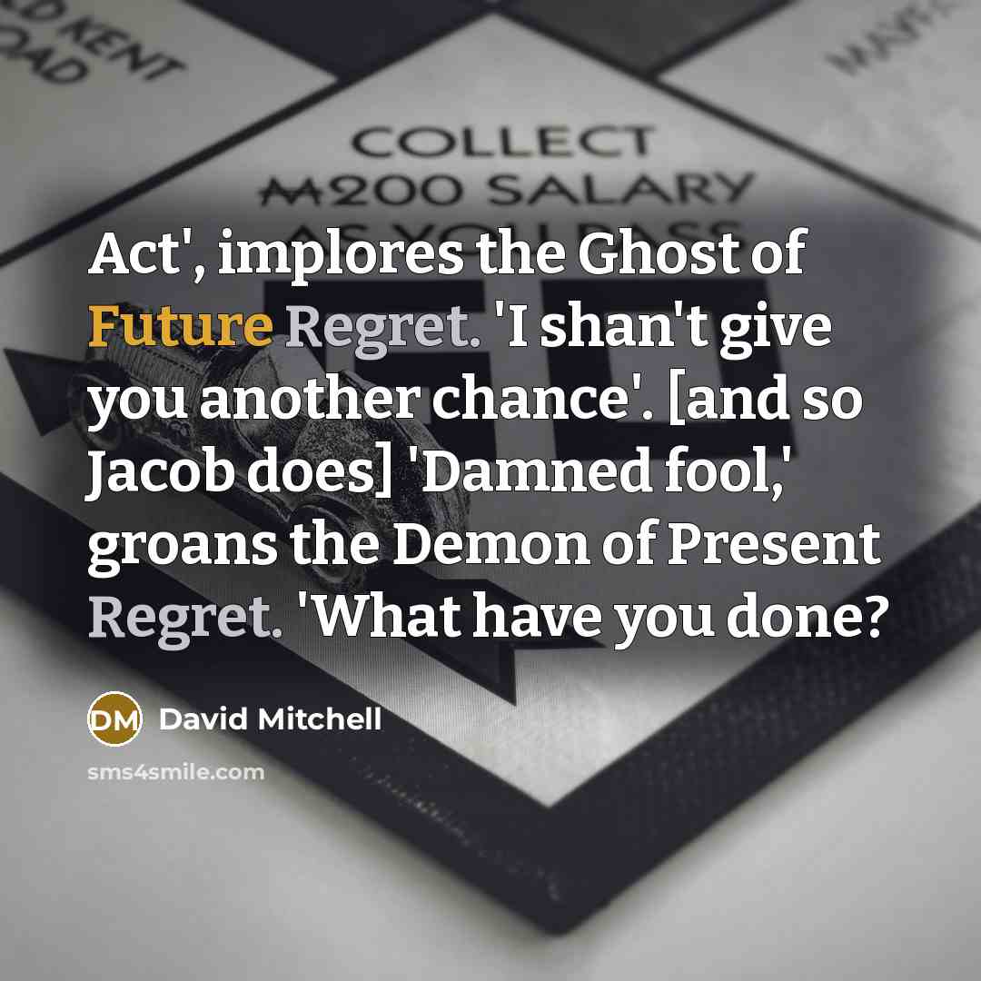 “Act', implores the Ghost of Future Regret. 'I shan't give you another chance'. [and so Jacob does] 'Damned fool,' groans the Demon of Present Regret. 'What have you done?” quote by David Mitchell