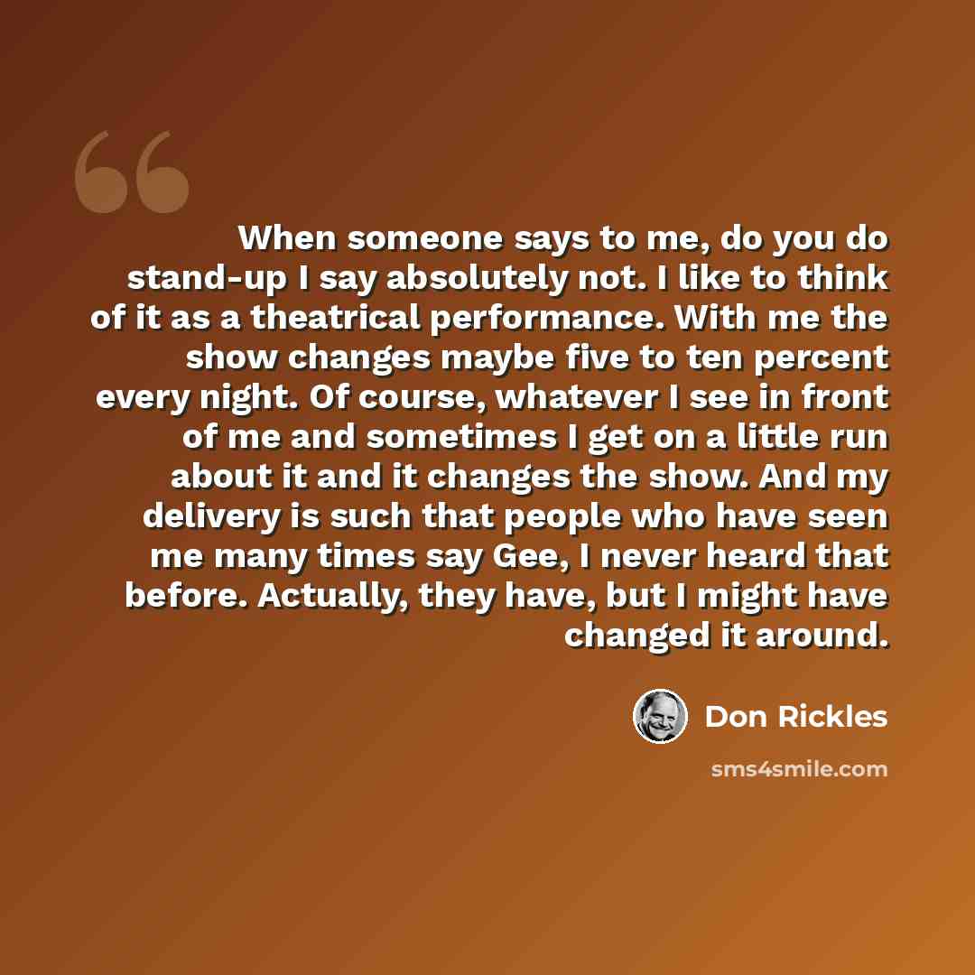 “When someone says to me, do you do stand-up I say absolutely not. I like to think of it as a theatrical performance. With me the show changes maybe five to ten percent every night. Of course, whatever I see in front of me and sometimes I get on a little run about it and it changes the show. And my…” quote by Don Rickles