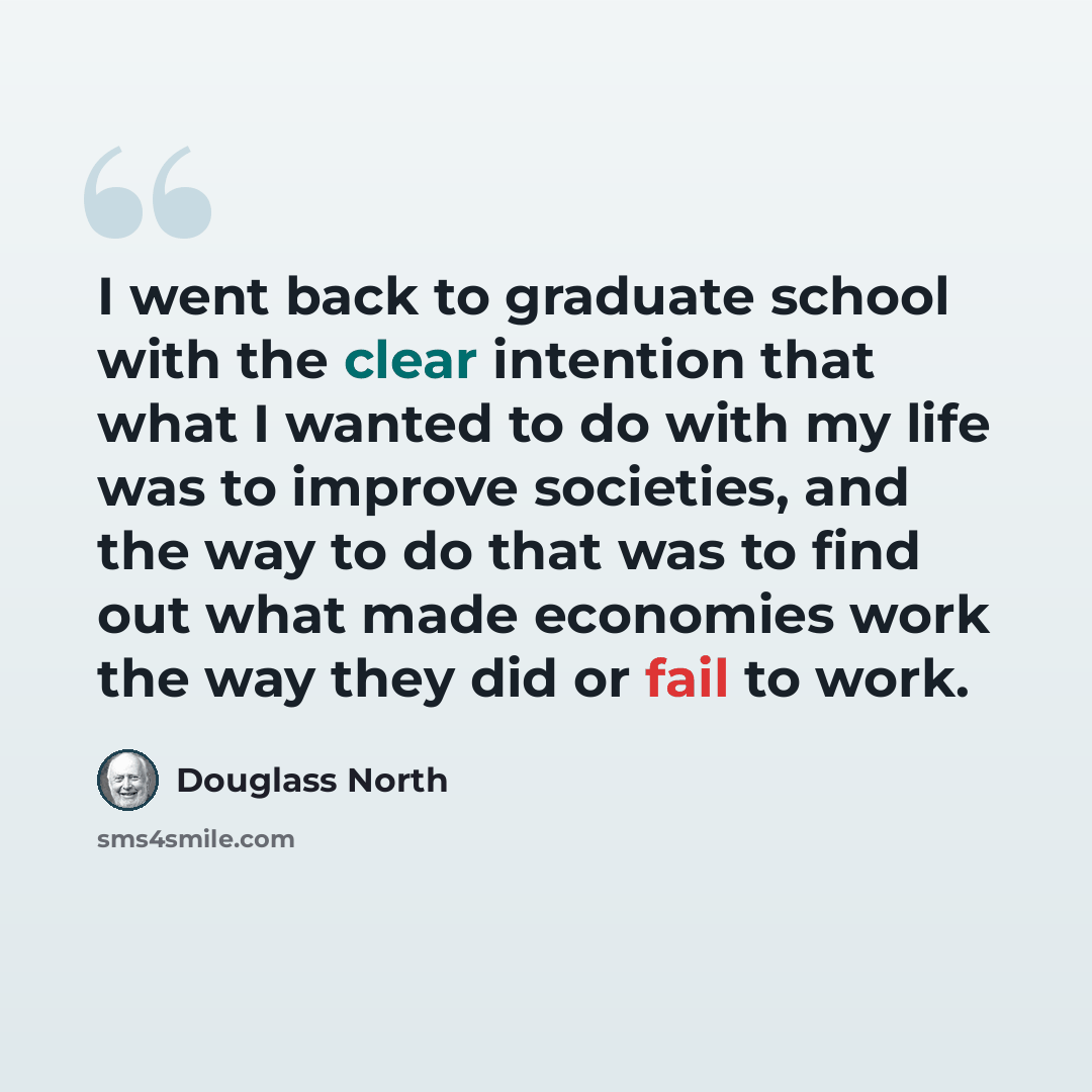 “I went back to graduate school with the clear intention that what I wanted to do with my life was to improve societies, and the way to do that was to find out what made economies work the way they did or fail to work.” quote by Douglass North