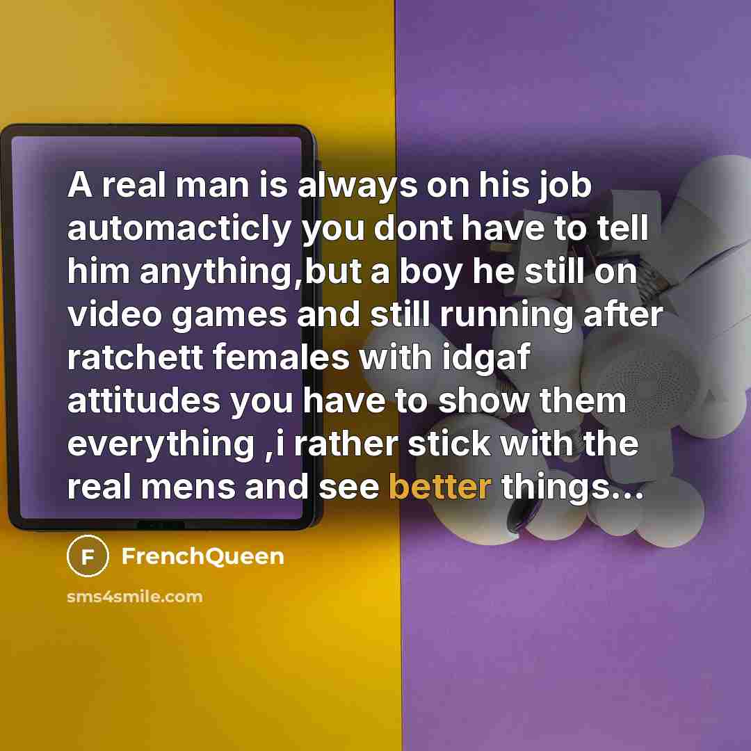 “A real man is always on his job automacticly you dont have to tell him anything,but a boy he still on video games and still running after ratchett females with idgaf attitudes you have to show them everything ,i rather stick with the real mens and see better things…” quote by Frenchqueen