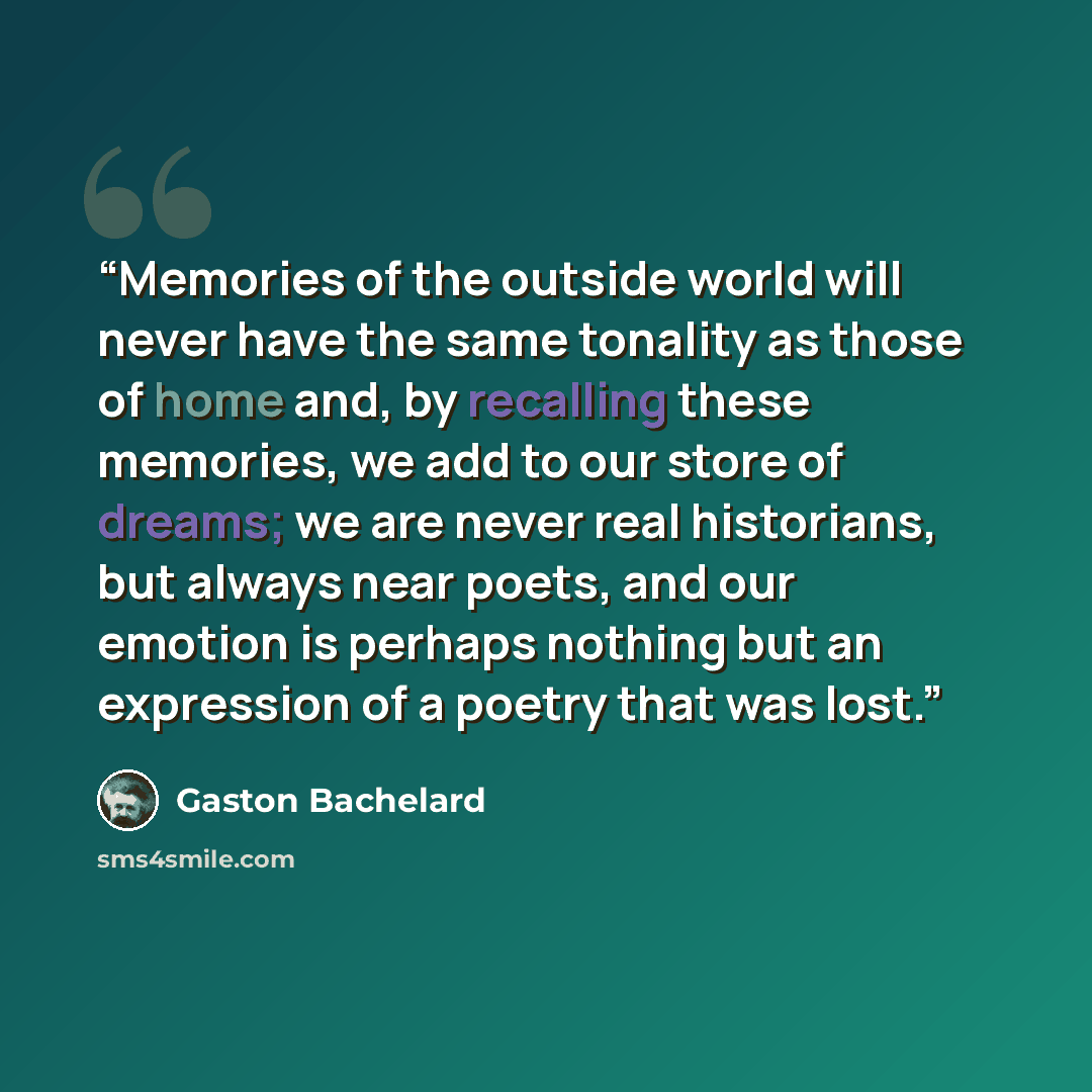 “Memories of the outside world will never have the same tonality as those of home and, by recalling these memories, we add to our store of dreams; we are never real historians, but always near poets, and our emotion is perhaps nothing but an expression of a poetry that was lost.” quote by Gaston Bachelard