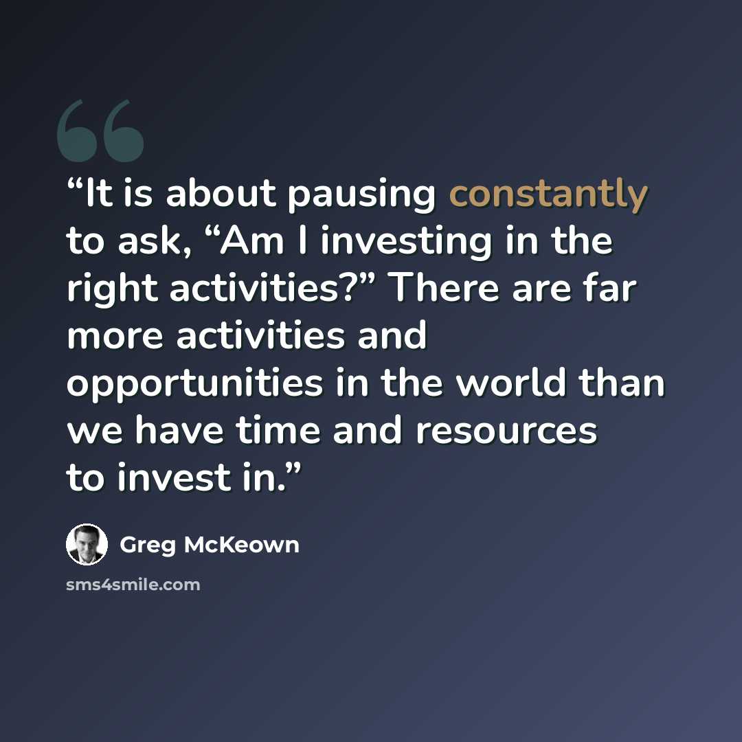“It is about pausing constantly to ask, “Am I investing in the right activities?” There are far more activities and opportunities in the world than we have time and resources to invest in.” quote by Greg McKeown