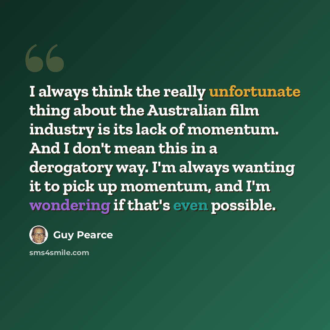 “I always think the really unfortunate thing about the Australian film industry is its lack of momentum. And I don't mean this in a derogatory way. I'm always wanting it to pick up momentum, and I'm wondering if that's even possible.” quote by Guy Pearce