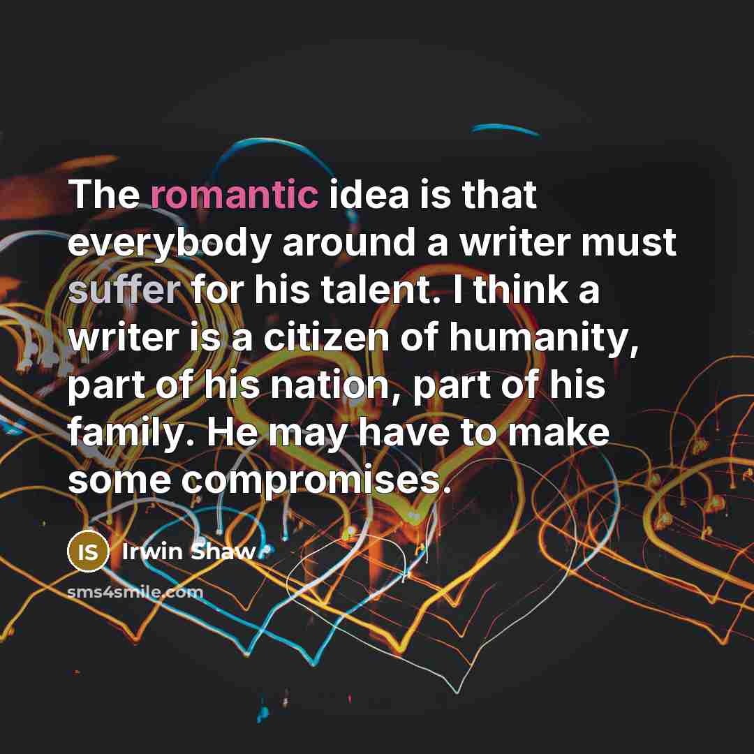 “The romantic idea is that everybody around a writer must suffer for his talent. I think a writer is a citizen of humanity, part of his nation, part of his family. He may have to make some compromises.” quote by Irwin Shaw