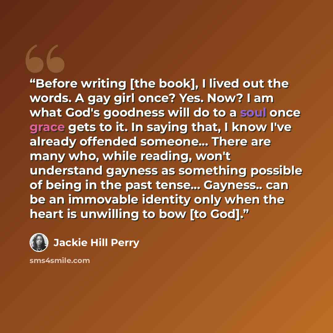 “Before writing [the book], I lived out the words. A gay girl once? Yes. Now? I am what God's goodness will do to a soul once grace gets to it. In saying that, I know I've already offended someone... There are many who, while reading, won't understand gayness as something possible of being in the…” quote by Jackie Hill Perry